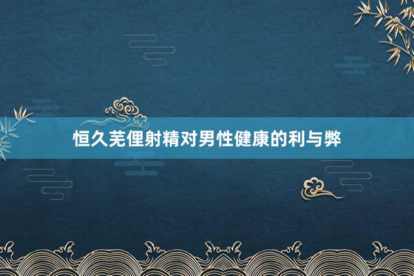 恒久芜俚射精对男性健康的利与弊