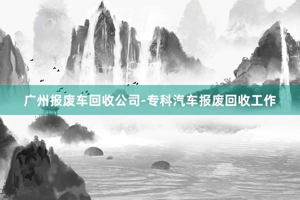 广州报废车回收公司-专科汽车报废回收工作